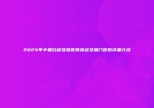 2025年中国白瓷娃娃医院排名及热门医院详细介绍