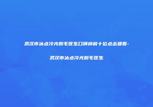 武汉市冰点冷光脱毛医生口碑榜前十位点击速看-武汉市冰点冷光脱毛医生