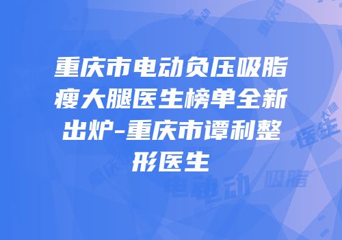 重庆市电动负压吸脂瘦大腿医生榜单全新出炉-重庆市谭利整形医生