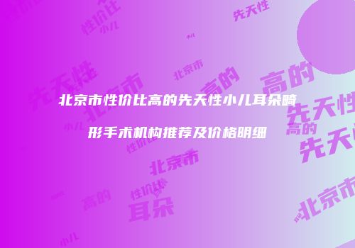 北京市性价比高的先天性小儿耳朵畸形手术机构推荐及价格明细