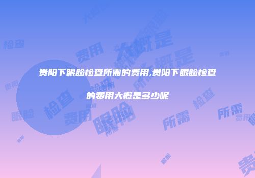 贵阳下眼睑检查所需的费用,贵阳下眼睑检查的费用大概是多少呢