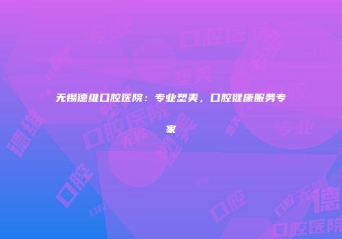 无锡德维口腔医院：专业塑美，口腔健康服务专家