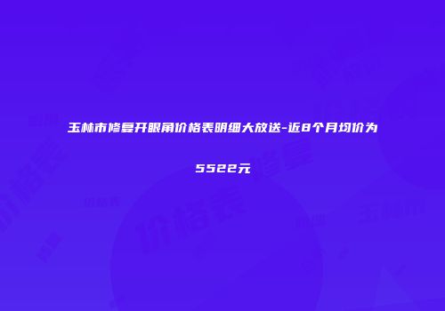 玉林市修复开眼角价格表明细大放送-近8个月均价为5522元