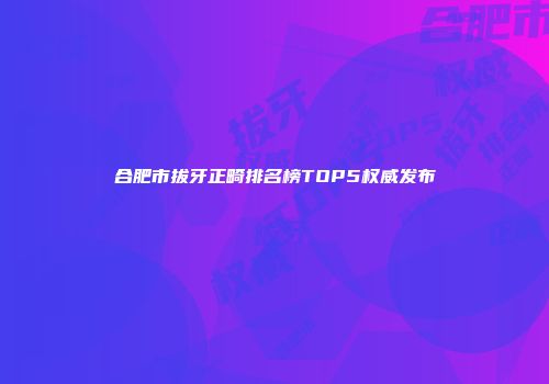 合肥市拔牙正畸排名榜TOP5权威发布