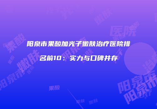 阳泉市果酸加光子嫩肤治疗医院排名前10：实力与口碑并存