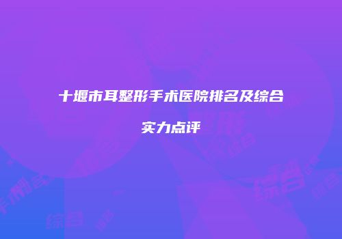 十堰市耳整形手术医院排名及综合实力点评