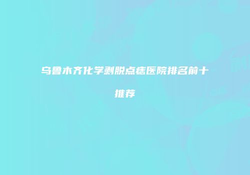 乌鲁木齐化学剥脱点痣医院排名前十推荐