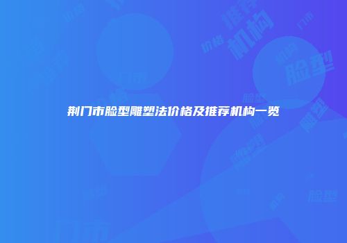荆门市脸型雕塑法价格及推荐机构一览