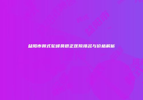 益阳市韩式驼峰鼻矫正医院排名与价格解析
