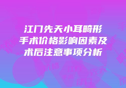 江门先天小耳畸形手术价格影响因素及术后注意事项分析