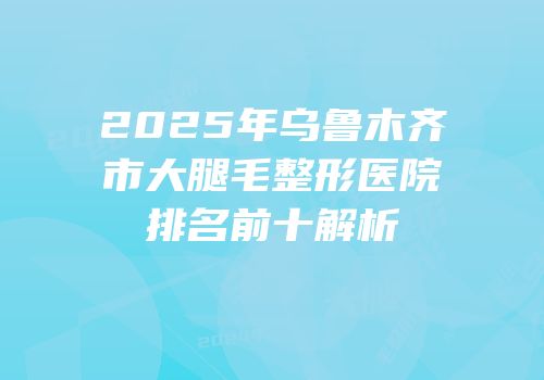 2025年乌鲁木齐市大腿毛整形医院排名前十解析