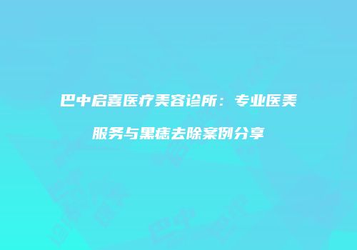 巴中启喜医疗美容诊所：专业医美服务与黑痣去除案例分享