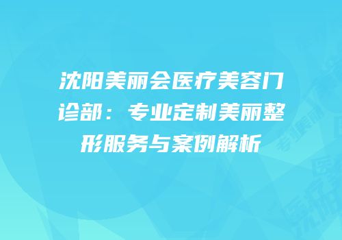 沈阳美丽会医疗美容门诊部：专业定制美丽整形服务与案例解析