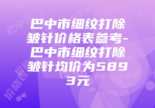 巴中市细纹打除皱针价格表参考-巴中市细纹打除皱针均价为5893元