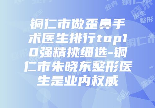 铜仁市做歪鼻手术医生排行top10强精挑细选-铜仁市朱晓东整形医生是业内权威