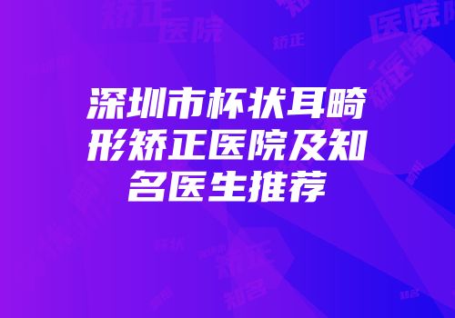 深圳市杯状耳畸形矫正医院及知名医生推荐
