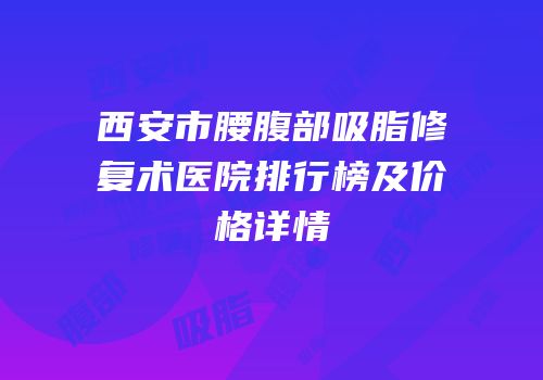西安市腰腹部吸脂修复术医院排行榜及价格详情