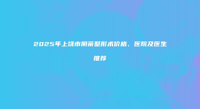 2025年上饶市阴蒂整形术价格、医院及医生推荐
