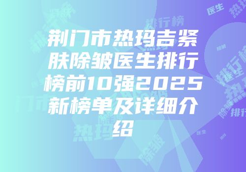 荆门市热玛吉紧肤除皱医生排行榜前10强2025新榜单及详细介绍