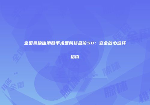 全国鼻腺体消融手术医院排名前50：安全放心选择指南