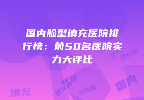 国内脸型填充医院排行榜：前50名医院实力大评比