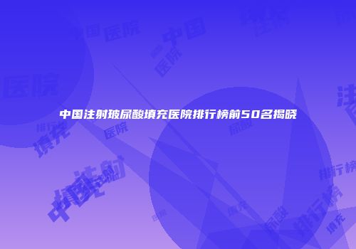 中国注射玻尿酸填充医院排行榜前50名揭晓