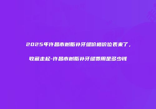 2025年许昌市树脂补牙缝价格价位表来了，收藏走起-许昌市树脂补牙缝费用是多少钱