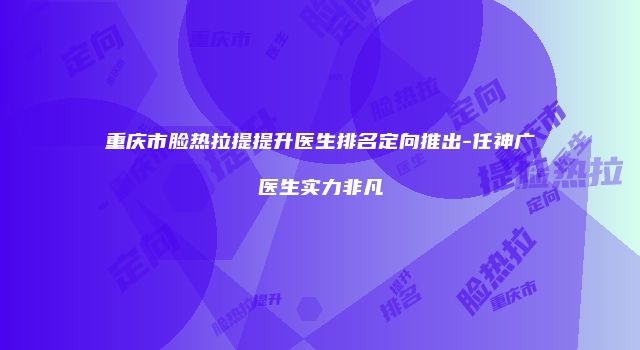 重庆市脸热拉提提升医生排名定向推出-任神广医生实力非凡