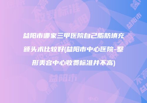 益阳市哪家三甲医院自己脂肪填充额头术比较好(益阳市中心医院-整形美容中心收费标准并不高)