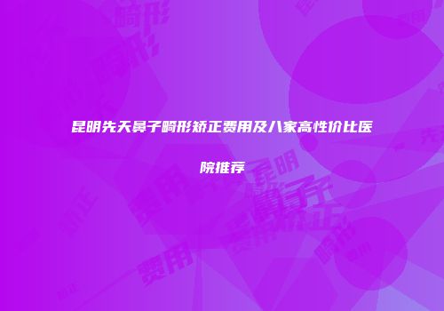 昆明先天鼻子畸形矫正费用及八家高性价比医院推荐
