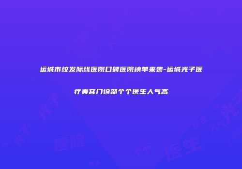 运城市纹发际线医院口碑医院榜单来袭-运城光子医疗美容门诊部个个医生人气高