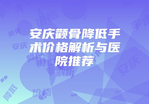安庆颧骨降低手术价格解析与医院推荐