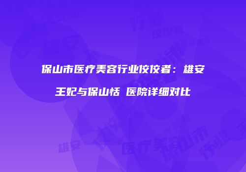 保山市医疗美容行业佼佼者：雄安王妃与保山恬媄医院详细对比
