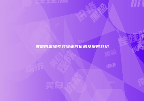 淮南市黑脸娃娃脸美白价格及医院介绍