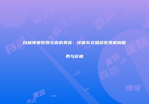 白城博爱医院与春俏美容：详解东北知名医美机构服务与价格