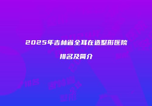 2025年吉林省全耳在造整形医院排名及简介