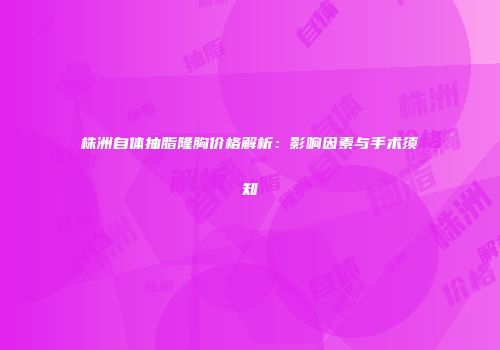 株洲自体抽脂隆胸价格解析：影响因素与手术须知