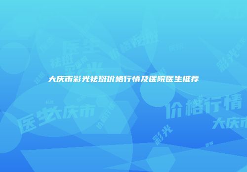 大庆市彩光祛斑价格行情及医院医生推荐