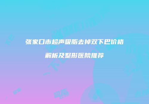 张家口市超声吸脂去掉双下巴价格解析及整形医院推荐