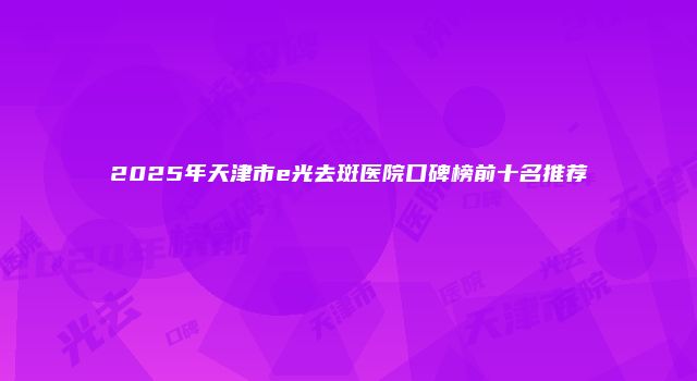 2025年天津市e光去斑医院口碑榜前十名推荐