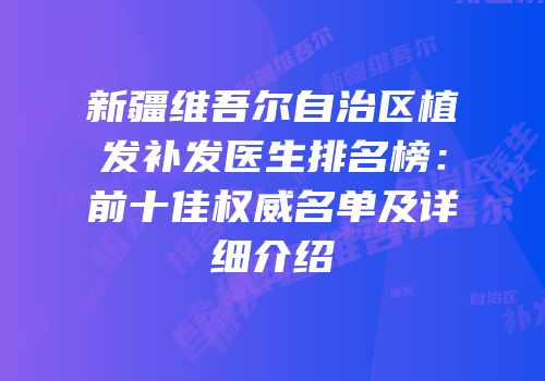 新疆维吾尔自治区植发补发医生排名榜：前十佳权威名单及详细介绍