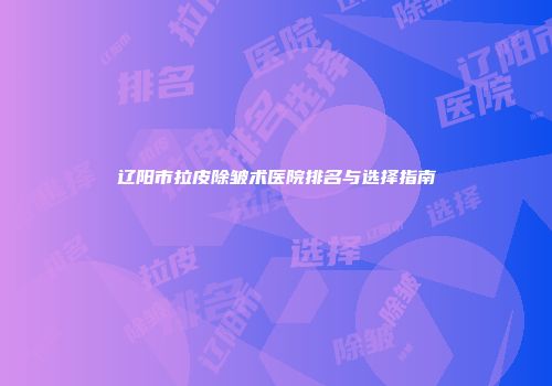 辽阳市拉皮除皱术医院排名与选择指南