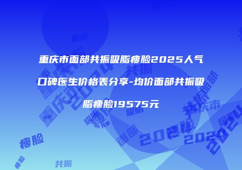 重庆市面部共振吸脂瘦脸2025人气口碑医生价格表分享-均价面部共振吸脂瘦脸19575元