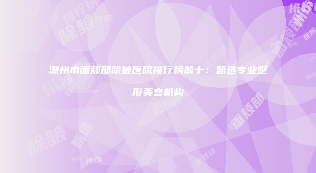 潮州市面颊部除皱医院排行榜前十：甄选专业整形美容机构
