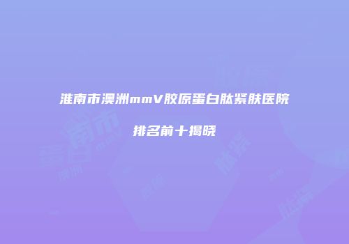 淮南市澳洲mmV胶原蛋白肽紧肤医院排名前十揭晓