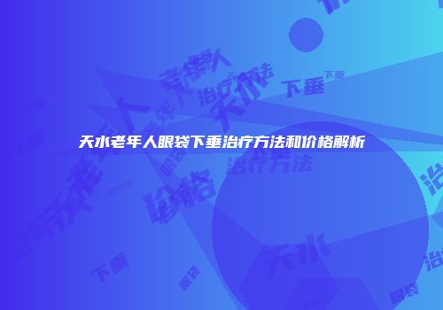 天水老年人眼袋下垂治疗方法和价格解析