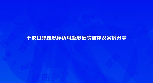 十家口碑良好杯状耳整形医院推荐及案例分享