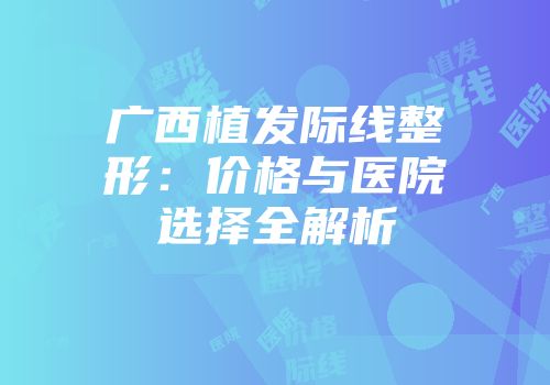 广西植发际线整形：价格与医院选择全解析