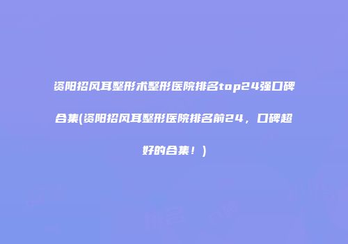 资阳招风耳整形术整形医院排名top24强口碑合集(资阳招风耳整形医院排名前24，口碑超好的合集！)