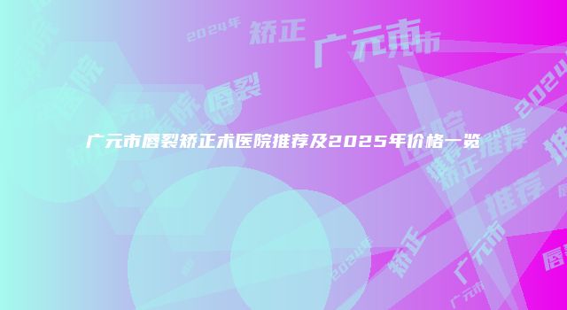 广元市唇裂矫正术医院推荐及2025年价格一览
